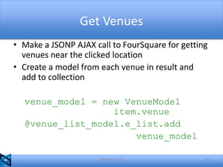Get Venues
• Make a JSONP AJAX call to FourSquare for getting
venues near the clicked location
• Create a model from each venue in result and
add to collection
venue_model = new VenueModel
item.venue
@venue_list_model.e_list.add
venue_model
@akshaymathu

49

 