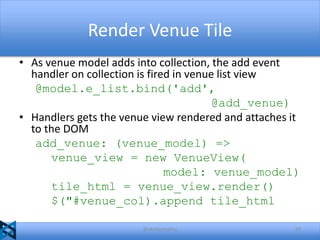 Render Venue Tile
• As venue model adds into collection, the add event
handler on collection is fired in venue list view
@model.e_list.bind('add',
@add_venue)
• Handlers gets the venue view rendered and attaches it
to the DOM
add_venue: (venue_model) =>
venue_view = new VenueView(
model: venue_model)
tile_html = venue_view.render()
$("#venue_col).append tile_html
@akshaymathu

50

 