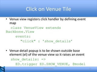 Click on Venue Tile
• Venue view registers click handler by defining event
map
class VenueView extends
Backbone.View
events:
"click" : 'show_details’
• Venue detail popup is to be shown outside base
element (el) of the venue view so it raises an event
show_details: =>
ED.trigger ED.SHOW_VENUE, @model
@akshaymathu

51

 