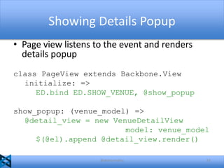 Showing Details Popup
• Page view listens to the event and renders
details popup
class PageView extends Backbone.View
initialize: =>
ED.bind ED.SHOW_VENUE, @show_popup
show_popup: (venue_model) =>
@detail_view = new VenueDetailView
model: venue_model
$(@el).append @detail_view.render()
@akshaymathu

52

 