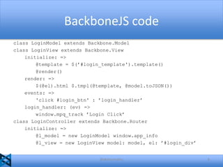 BackboneJS code
class LoginModel extends Backbone.Model
class LoginView extends Backbone.View
initialize: =>
@template = $(’#login_template').template()
@render()
render: =>
$(@el).html $.tmpl(@template, @model.toJSON())
events: =>
'click #login_btn' : ’login_handler’
login_handler: (ev) =>
window.mpq_track ’Login Click’
class LoginController extends Backbone.Router
initialize: =>
@l_model = new LoginModel window.app_info
@l_view = new LoginView model: model, el: ’#login_div’

@akshaymathu

6

 
