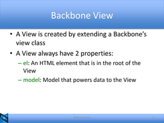 Backbone View
• A View is created by extending a Backbone’s
view class
• A View always have 2 properties:
– el: An HTML element that is in the root of the
View
– model: Model that powers data to the View

@akshaymathu

7

 
