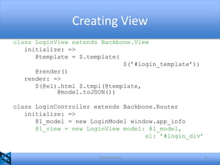 Creating View
class LoginView extends Backbone.View
initialize: =>
@template = $.template(
$(’#login_template’))
@render()
render: =>
$(@el).html $.tmpl(@template,
@model.toJSON())
class LoginController extends Backbone.Router
initialize: =>
@l_model = new LoginModel window.app_info
@l_view = new LoginView model: @l_model,
el: ’#login_div’

@akshaymathu

8

 