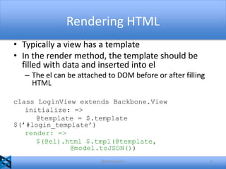 Rendering HTML
• Typically a view has a template
• In the render method, the template should be
filled with data and inserted into el
– The el can be attached to DOM before or after filling
HTML
class LoginView extends Backbone.View
initialize: =>
@template = $.template
$(’#login_template’)
render: =>
$(@el).html $.tmpl(@template,
@model.toJSON())
@akshaymathu

9

 