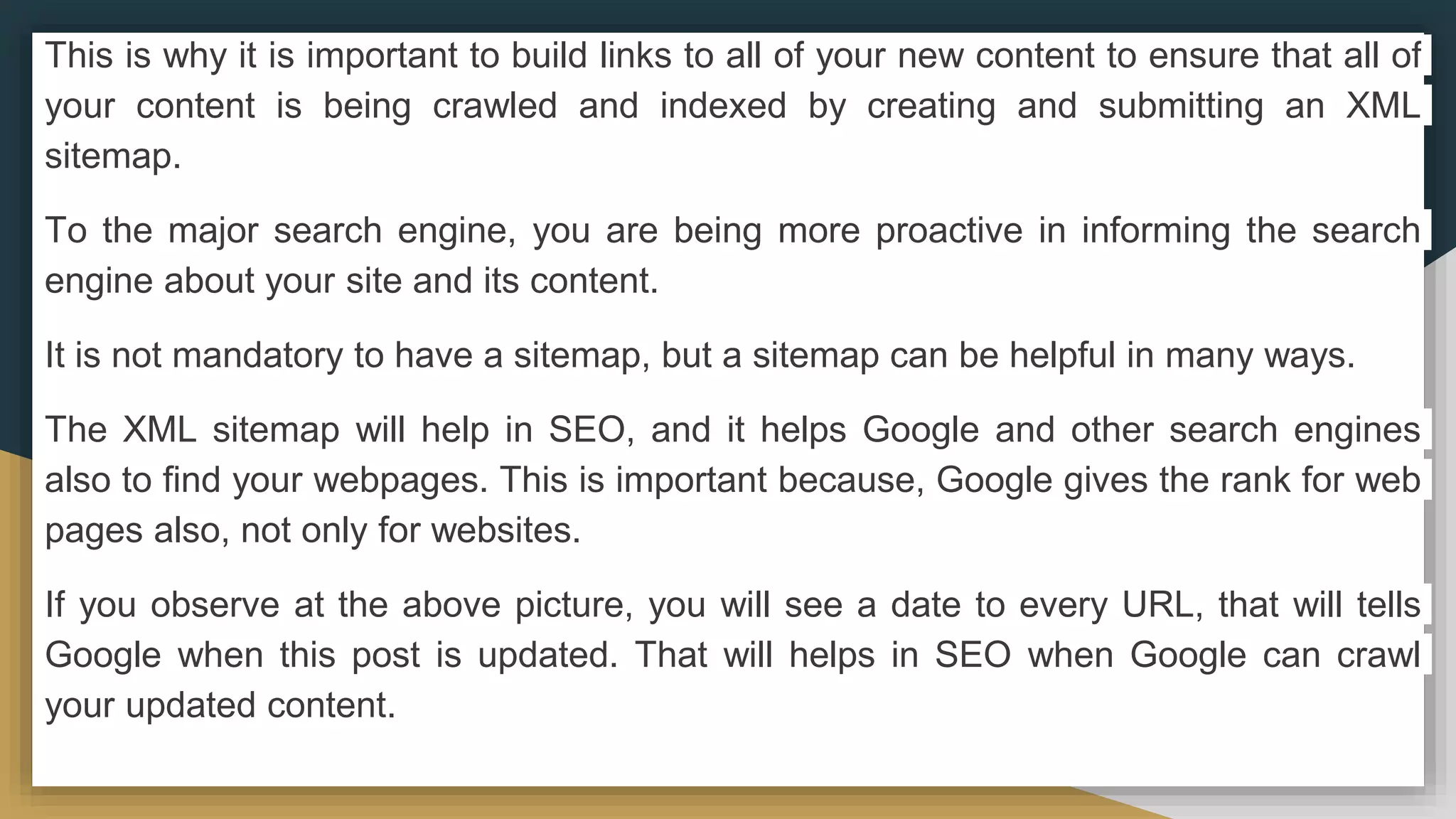 This is why it is important to build links to all of your new content to ensure that all of
your content is being crawled and indexed by creating and submitting an XML
sitemap.
To the major search engine, you are being more proactive in informing the search
engine about your site and its content.
It is not mandatory to have a sitemap, but a sitemap can be helpful in many ways.
The XML sitemap will help in SEO, and it helps Google and other search engines
also to find your webpages. This is important because, Google gives the rank for web
pages also, not only for websites.
If you observe at the above picture, you will see a date to every URL, that will tells
Google when this post is updated. That will helps in SEO when Google can crawl
your updated content.
 