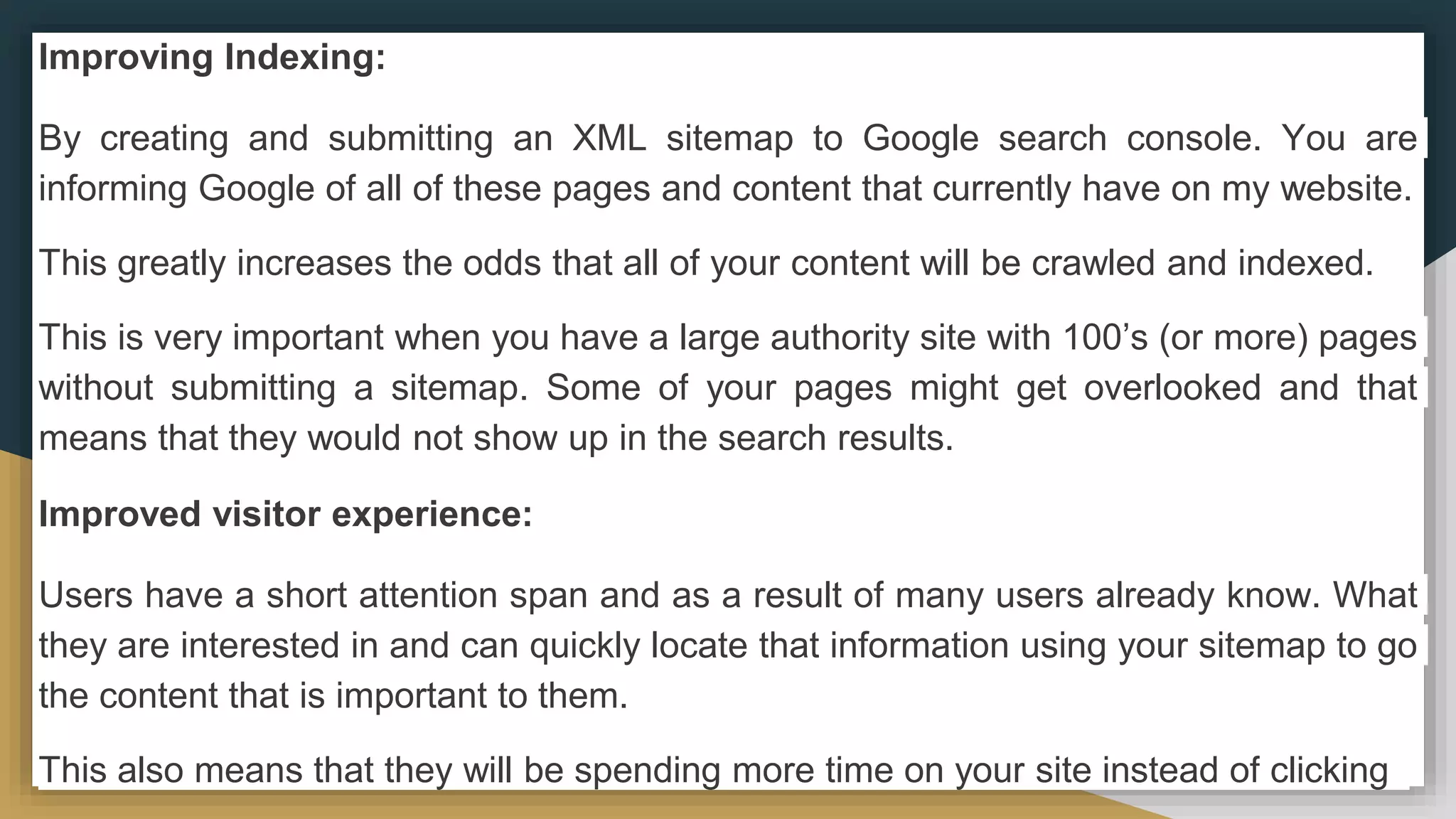 Improving Indexing:
By creating and submitting an XML sitemap to Google search console. You are
informing Google of all of these pages and content that currently have on my website.
This greatly increases the odds that all of your content will be crawled and indexed.
This is very important when you have a large authority site with 100’s (or more) pages
without submitting a sitemap. Some of your pages might get overlooked and that
means that they would not show up in the search results.
Improved visitor experience:
Users have a short attention span and as a result of many users already know. What
they are interested in and can quickly locate that information using your sitemap to go
the content that is important to them.
This also means that they will be spending more time on your site instead of clicking
 