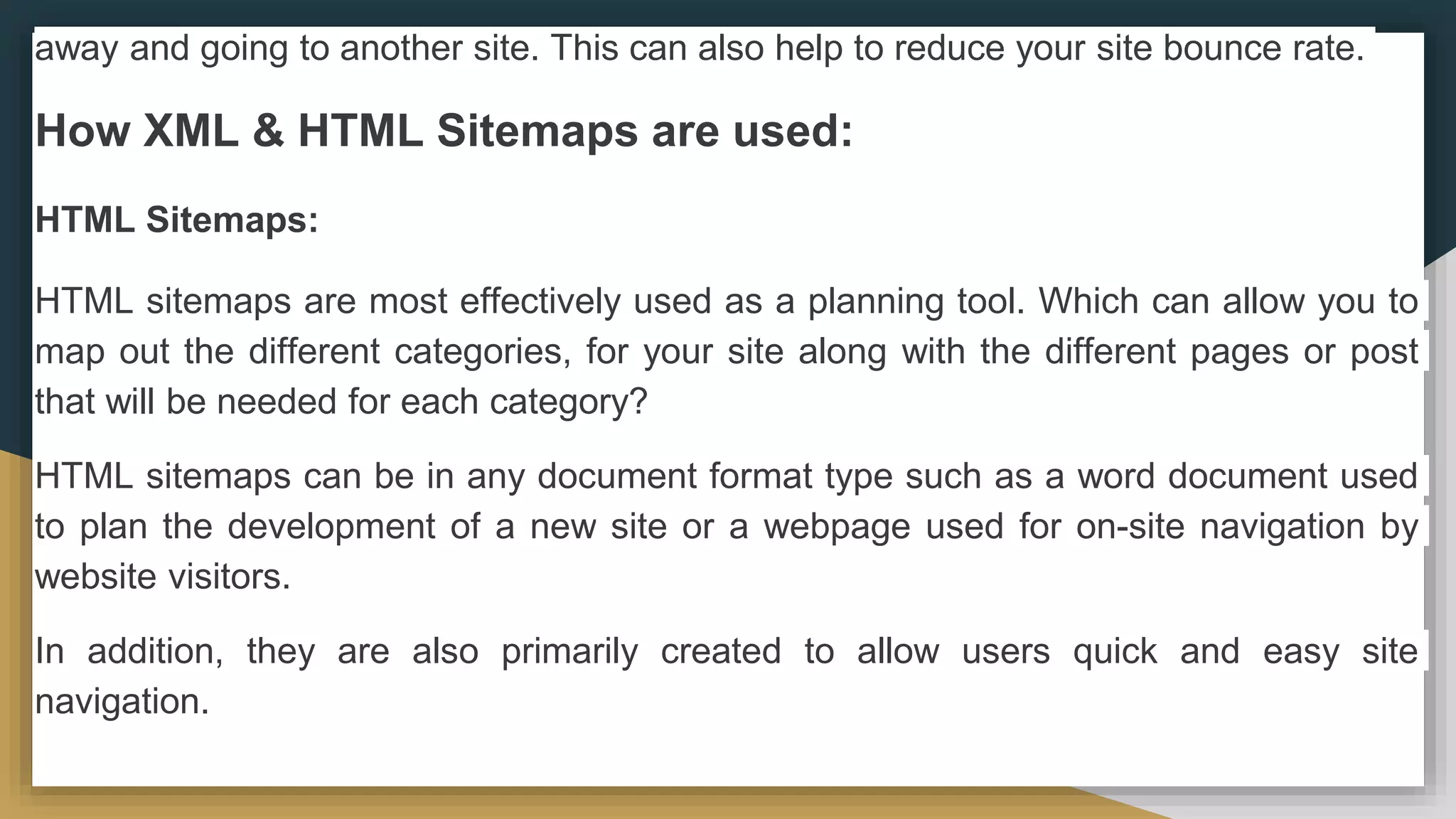 away and going to another site. This can also help to reduce your site bounce rate.
How XML & HTML Sitemaps are used:
HTML Sitemaps:
HTML sitemaps are most effectively used as a planning tool. Which can allow you to
map out the different categories, for your site along with the different pages or post
that will be needed for each category?
HTML sitemaps can be in any document format type such as a word document used
to plan the development of a new site or a webpage used for on-site navigation by
website visitors.
In addition, they are also primarily created to allow users quick and easy site
navigation.
 