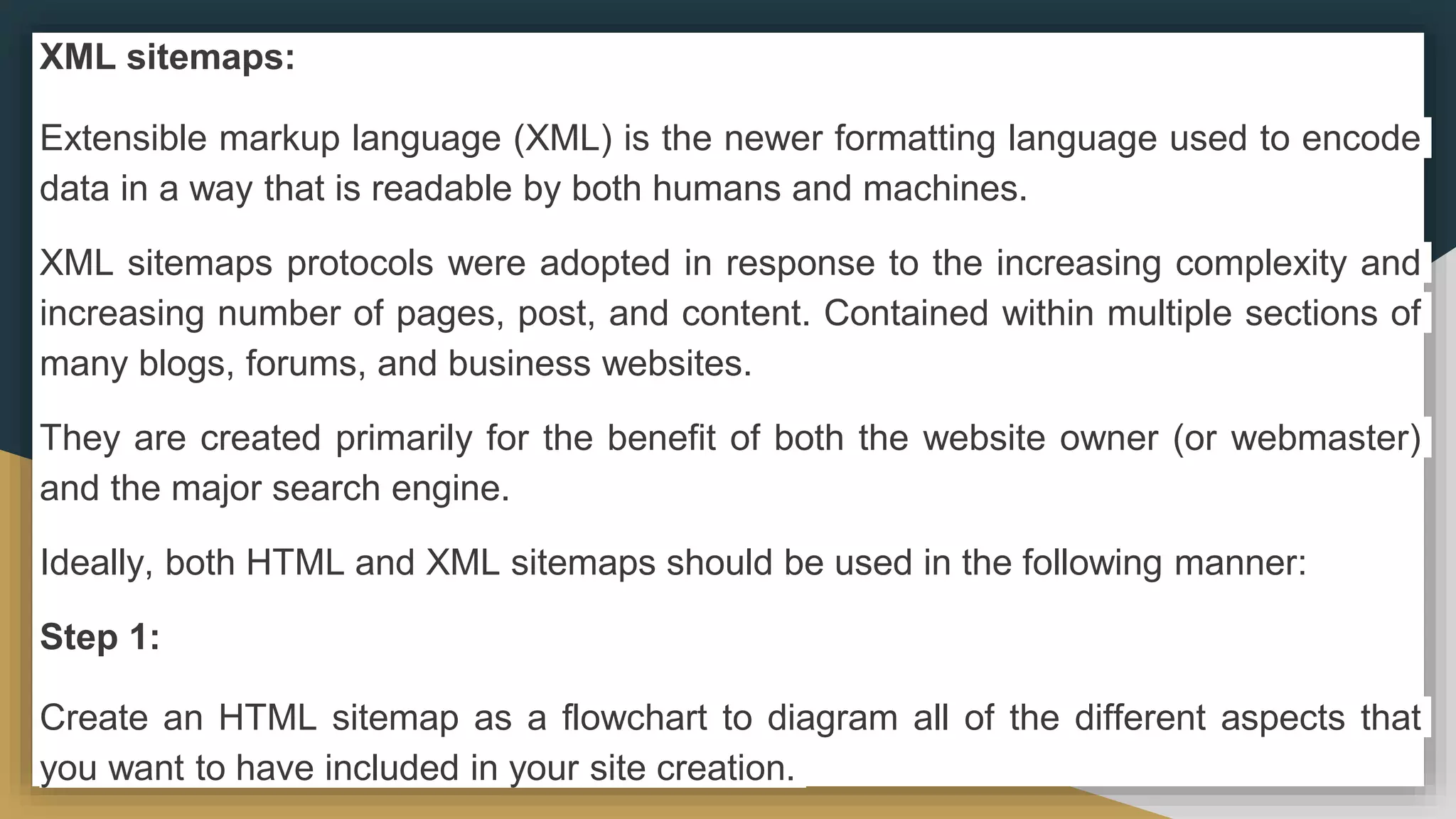 XML sitemaps:
Extensible markup language (XML) is the newer formatting language used to encode
data in a way that is readable by both humans and machines.
XML sitemaps protocols were adopted in response to the increasing complexity and
increasing number of pages, post, and content. Contained within multiple sections of
many blogs, forums, and business websites.
They are created primarily for the benefit of both the website owner (or webmaster)
and the major search engine.
Ideally, both HTML and XML sitemaps should be used in the following manner:
Step 1:
Create an HTML sitemap as a flowchart to diagram all of the different aspects that
you want to have included in your site creation.
 