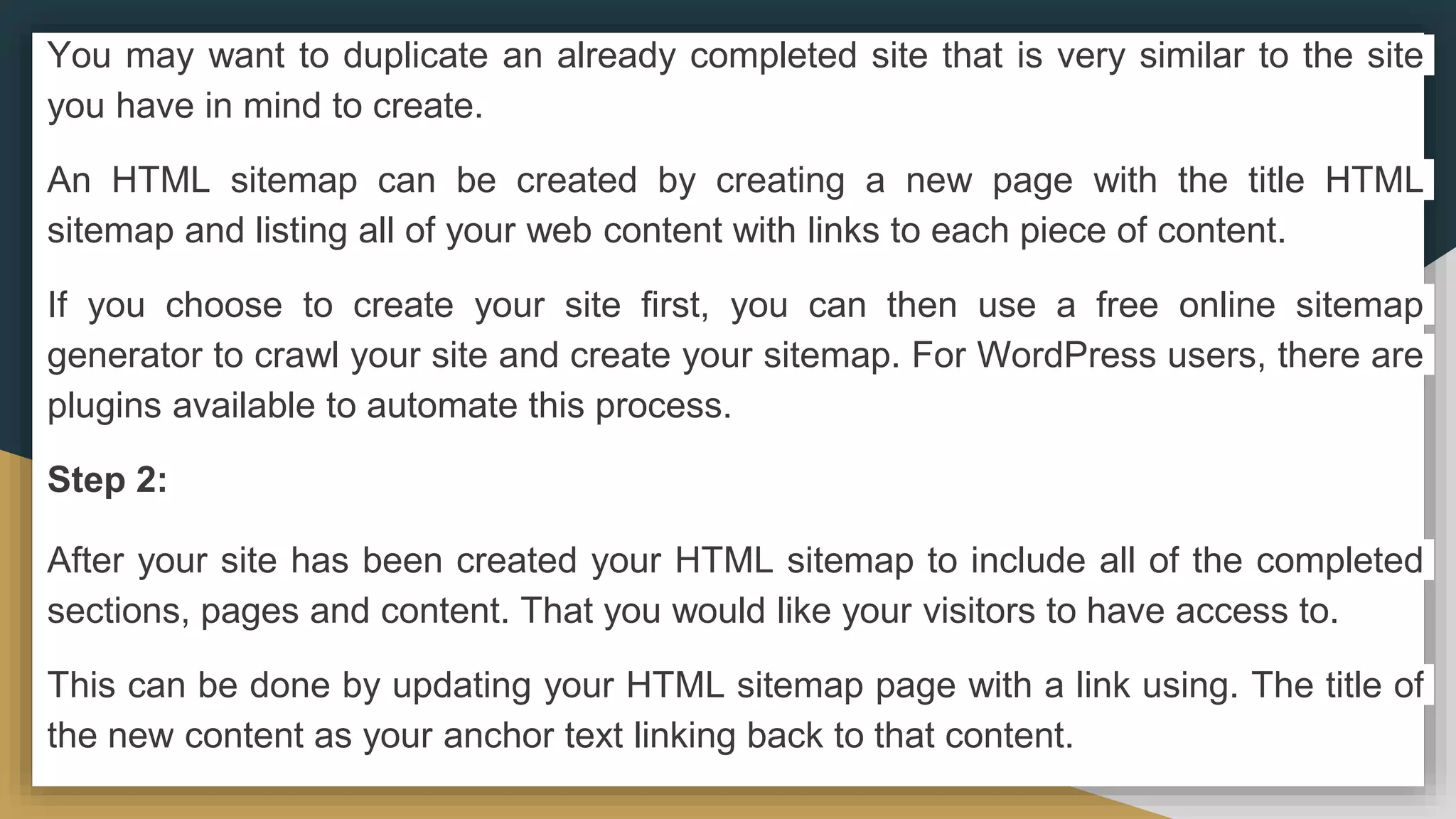 You may want to duplicate an already completed site that is very similar to the site
you have in mind to create.
An HTML sitemap can be created by creating a new page with the title HTML
sitemap and listing all of your web content with links to each piece of content.
If you choose to create your site first, you can then use a free online sitemap
generator to crawl your site and create your sitemap. For WordPress users, there are
plugins available to automate this process.
Step 2:
After your site has been created your HTML sitemap to include all of the completed
sections, pages and content. That you would like your visitors to have access to.
This can be done by updating your HTML sitemap page with a link using. The title of
the new content as your anchor text linking back to that content.
 
