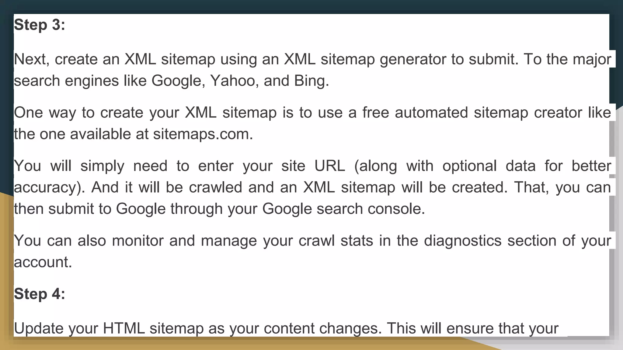 Step 3:
Next, create an XML sitemap using an XML sitemap generator to submit. To the major
search engines like Google, Yahoo, and Bing.
One way to create your XML sitemap is to use a free automated sitemap creator like
the one available at sitemaps.com.
You will simply need to enter your site URL (along with optional data for better
accuracy). And it will be crawled and an XML sitemap will be created. That, you can
then submit to Google through your Google search console.
You can also monitor and manage your crawl stats in the diagnostics section of your
account.
Step 4:
Update your HTML sitemap as your content changes. This will ensure that your
 