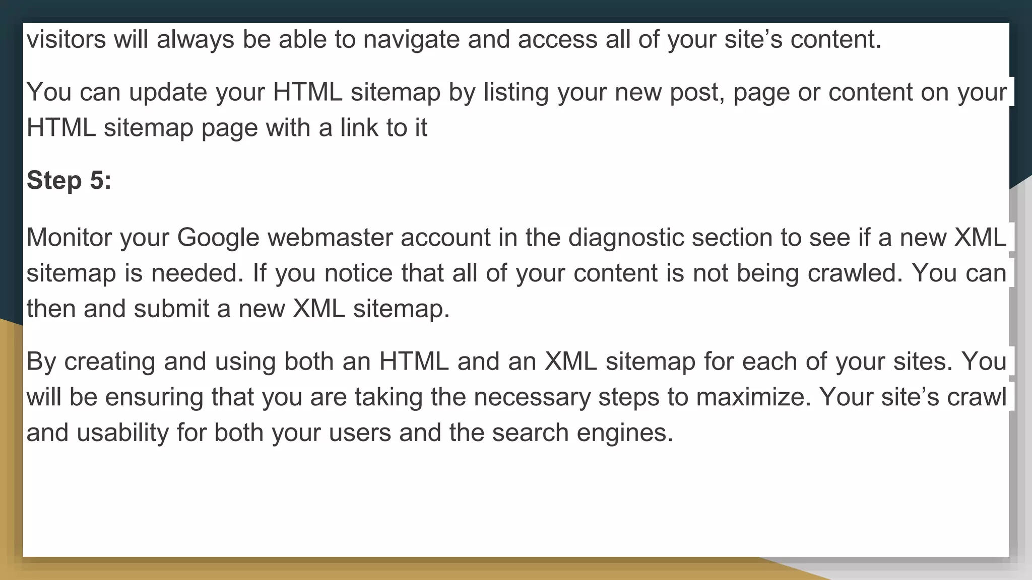 visitors will always be able to navigate and access all of your site’s content.
You can update your HTML sitemap by listing your new post, page or content on your
HTML sitemap page with a link to it
Step 5:
Monitor your Google webmaster account in the diagnostic section to see if a new XML
sitemap is needed. If you notice that all of your content is not being crawled. You can
then and submit a new XML sitemap.
By creating and using both an HTML and an XML sitemap for each of your sites. You
will be ensuring that you are taking the necessary steps to maximize. Your site’s crawl
and usability for both your users and the search engines.
 