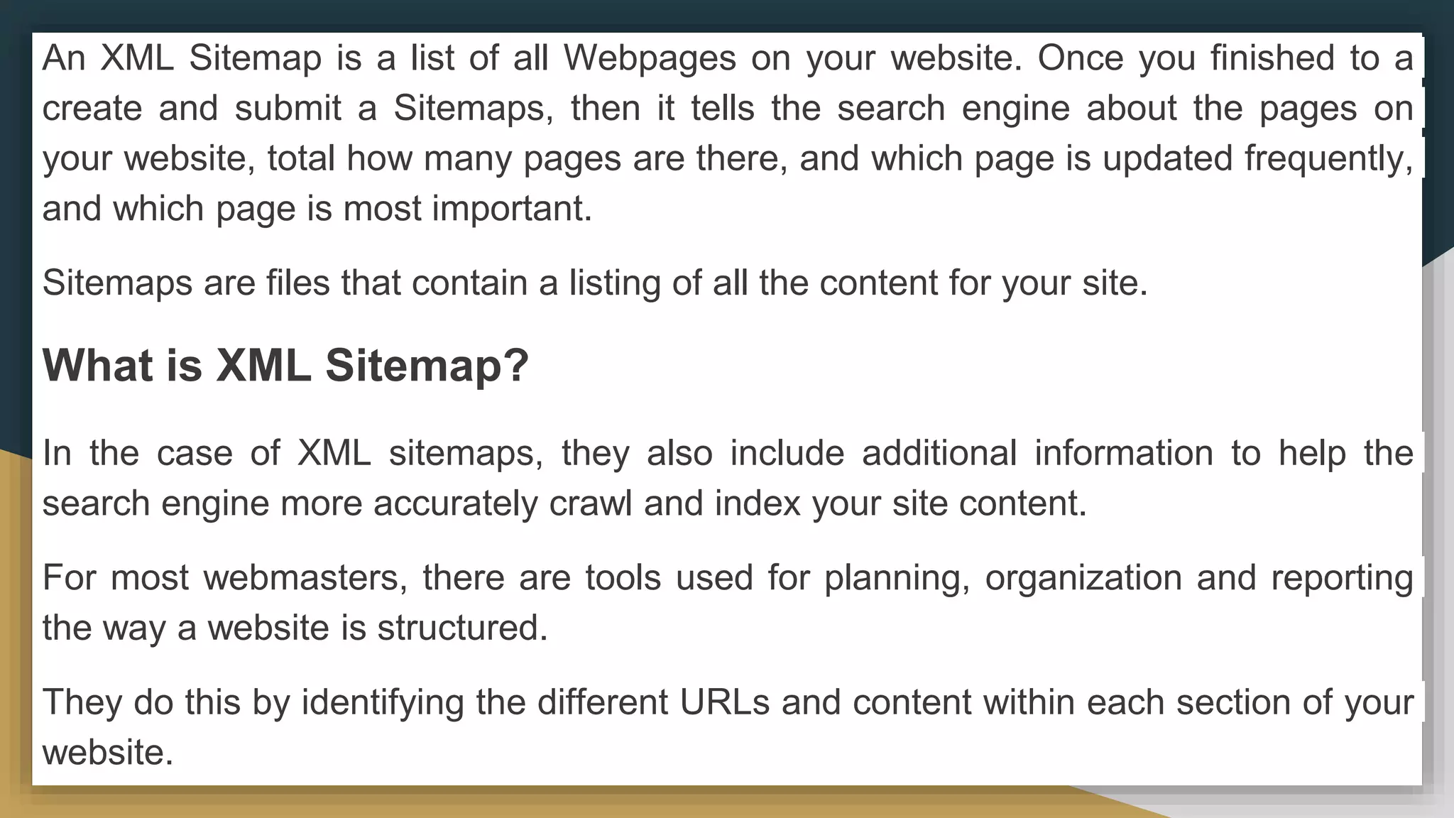 An XML Sitemap is a list of all Webpages on your website. Once you finished to a
create and submit a Sitemaps, then it tells the search engine about the pages on
your website, total how many pages are there, and which page is updated frequently,
and which page is most important.
Sitemaps are files that contain a listing of all the content for your site.
What is XML Sitemap?
In the case of XML sitemaps, they also include additional information to help the
search engine more accurately crawl and index your site content.
For most webmasters, there are tools used for planning, organization and reporting
the way a website is structured.
They do this by identifying the different URLs and content within each section of your
website.
 