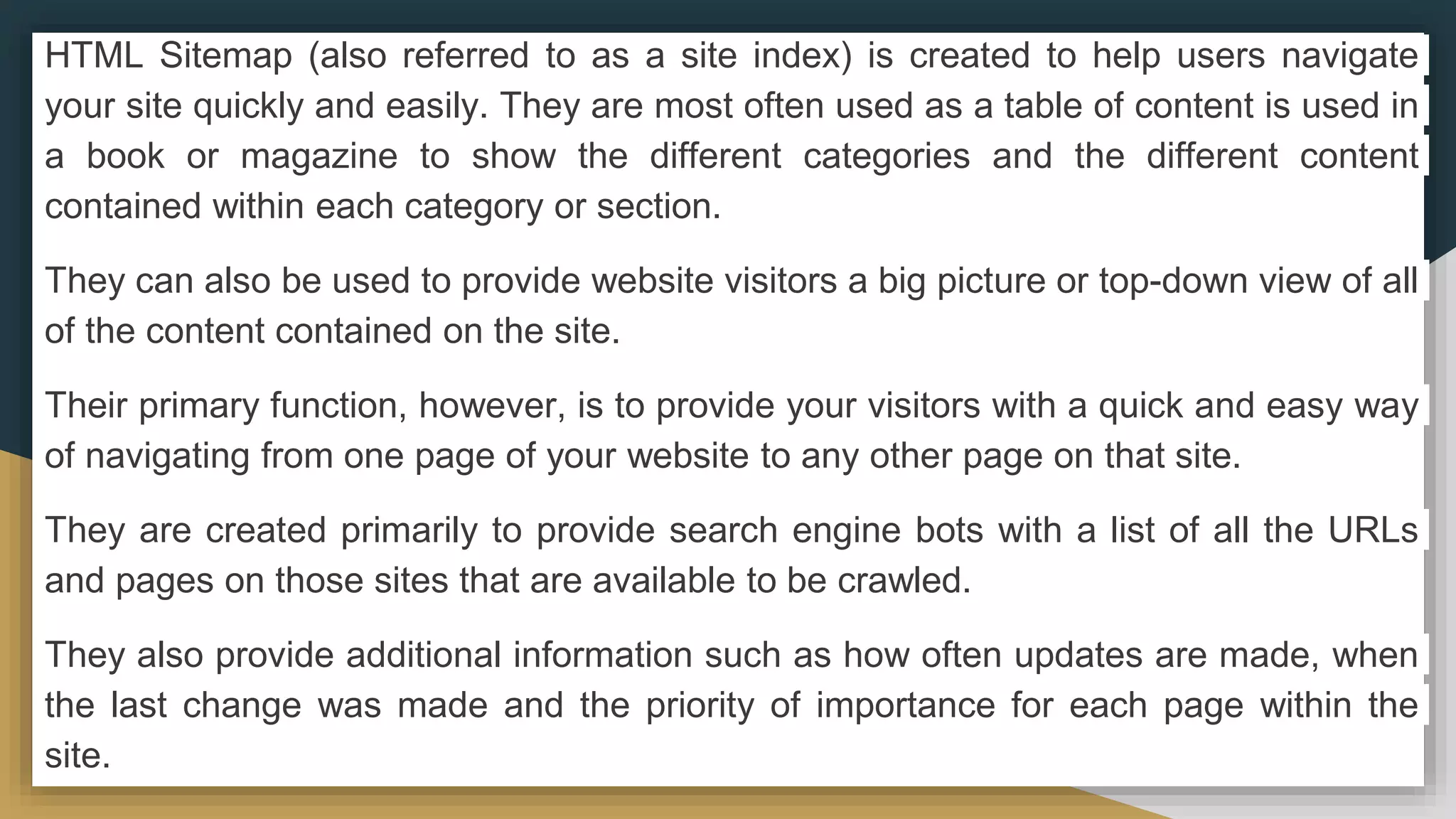 HTML Sitemap (also referred to as a site index) is created to help users navigate
your site quickly and easily. They are most often used as a table of content is used in
a book or magazine to show the different categories and the different content
contained within each category or section.
They can also be used to provide website visitors a big picture or top-down view of all
of the content contained on the site.
Their primary function, however, is to provide your visitors with a quick and easy way
of navigating from one page of your website to any other page on that site.
They are created primarily to provide search engine bots with a list of all the URLs
and pages on those sites that are available to be crawled.
They also provide additional information such as how often updates are made, when
the last change was made and the priority of importance for each page within the
site.
 