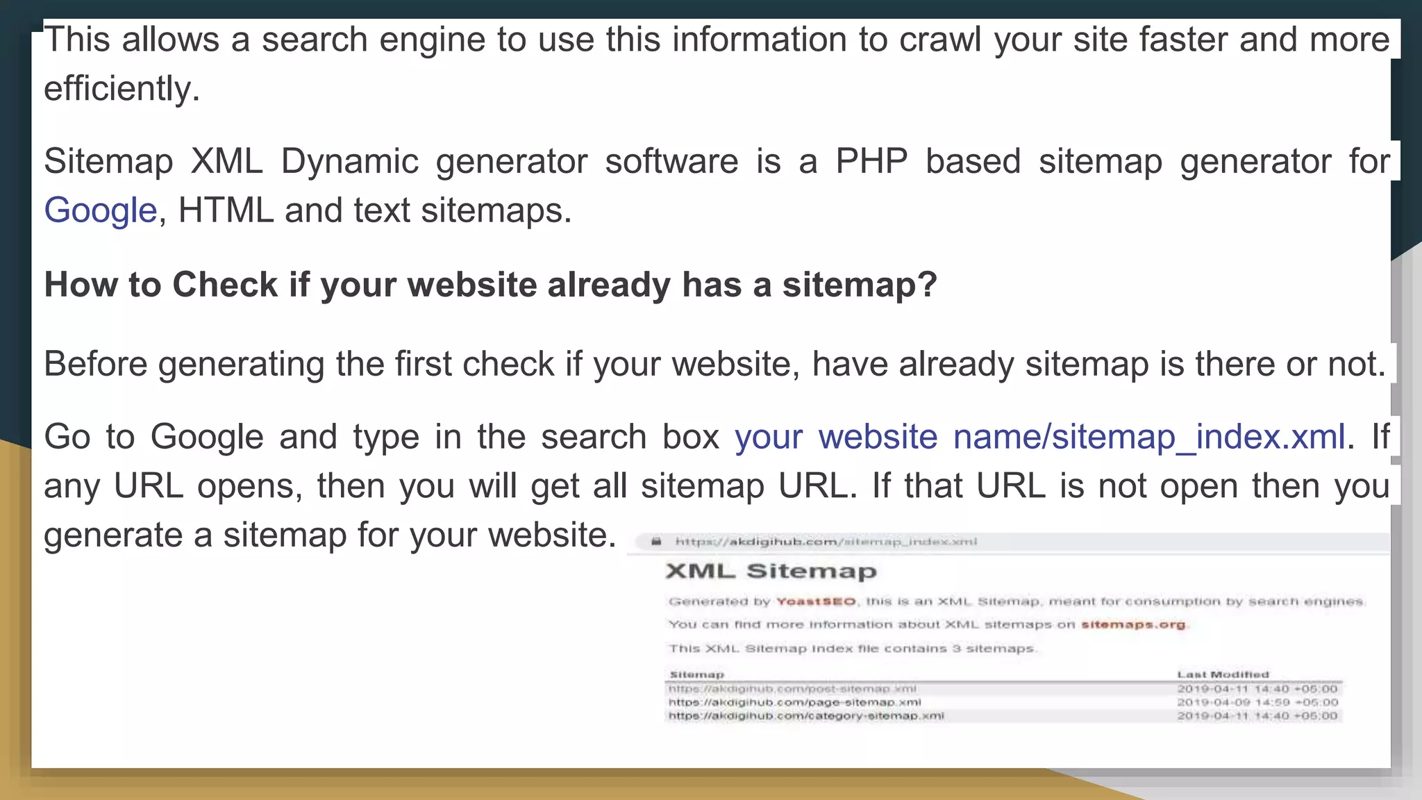 This allows a search engine to use this information to crawl your site faster and more
efficiently.
Sitemap XML Dynamic generator software is a PHP based sitemap generator for
Google, HTML and text sitemaps.
How to Check if your website already has a sitemap?
Before generating the first check if your website, have already sitemap is there or not.
Go to Google and type in the search box your website name/sitemap_index.xml. If
any URL opens, then you will get all sitemap URL. If that URL is not open then you
generate a sitemap for your website.
 