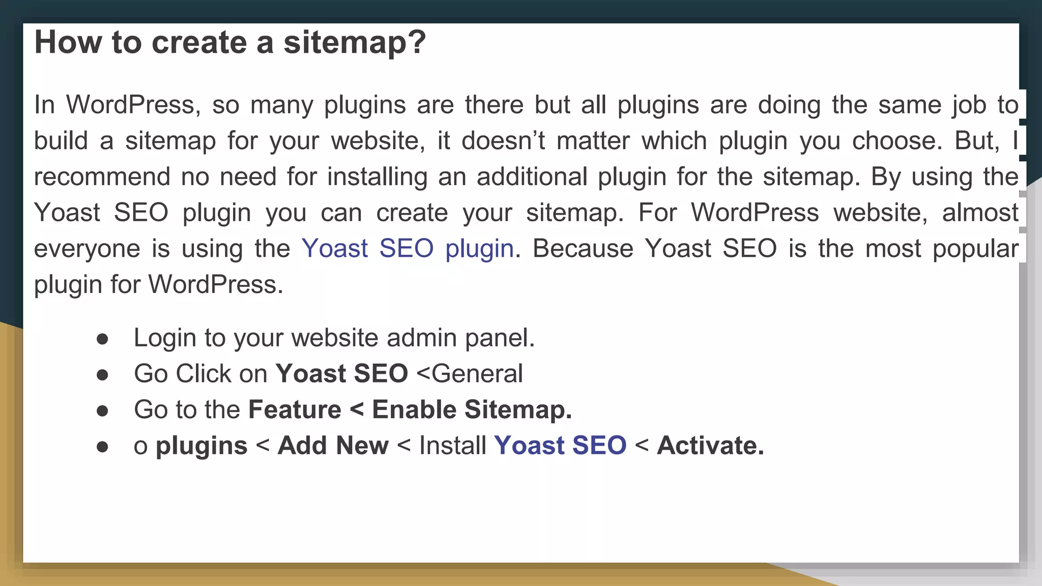 How to create a sitemap?
In WordPress, so many plugins are there but all plugins are doing the same job to
build a sitemap for your website, it doesn’t matter which plugin you choose. But, I
recommend no need for installing an additional plugin for the sitemap. By using the
Yoast SEO plugin you can create your sitemap. For WordPress website, almost
everyone is using the Yoast SEO plugin. Because Yoast SEO is the most popular
plugin for WordPress.
● Login to your website admin panel.
● Go Click on Yoast SEO <General
● Go to the Feature < Enable Sitemap.
● o plugins < Add New < Install Yoast SEO < Activate.
 