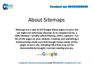 Contact us: 09433365039

About Sitemaps
Sitemaps are a way to tell Google about pages on your site
we might not otherwise discover. In its simplest terms, a
XML Sitemap—usually called Sitemap, with a capital S—is a
list of the pages on your website. Creating and submitting a
Sitemap helps make sure that Google knows about all the
pages on your site, including URLs that may not be
discoverable by Google's normal crawling process.

Google

-------

Compete Infotech Academy is now Mindstairs Academy Pvt Ltd

 