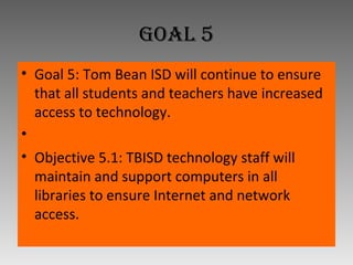 Goal 5 Goal 5: Tom Bean ISD will continue to ensure that all students and teachers have increased access to technology.   Objective 5.1: TBISD technology staff will maintain and support computers in all libraries to ensure Internet and network access. 
