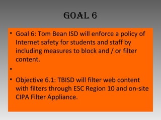 Goal 6 Goal 6: Tom Bean ISD will enforce a policy of Internet safety for students and staff by including measures to block and / or filter content.   Objective 6.1: TBISD will filter web content with filters through ESC Region 10 and on-site CIPA Filter Appliance. 