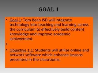 Goal 1 Goal 1 : Tom Bean ISD will integrate technology into teaching and learning across the curriculum to effectively build content knowledge and improve academic achievement.   Objective 1.1 : Students will utilize online and network software which enhance lessons presented in the classrooms. 
