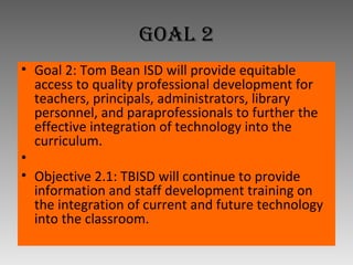 Goal 2 Goal 2: Tom Bean ISD will provide equitable access to quality professional development for teachers, principals, administrators, library personnel, and paraprofessionals to further the effective integration of technology into the curriculum.   Objective 2.1: TBISD will continue to provide information and staff development training on the integration of current and future technology into the classroom. 