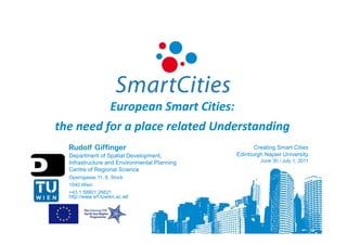 European Smart Cities:
the need for a place related Understanding
  Rudolf Giffinger                                  Creating Smart Cities
  Department of Spatial Development,          Edinburgh Napier University
  Infrastructure and Environmental Planning           June 30 / July 1, 2011
  Centre of Regional Science
  Operngasse 11, 6. Stock
  1040 Wien
  +43 1 58801 26621
  http://www.srf.tuwien.ac.at/
 