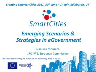 Creating Smarter Cities 2011, 30th June – 1st July, Edinburgh, UK




                  Emerging Scenarios &
                Strategies in eGovernment
                                   Gianluca Misuraca,
                             JRC IPTS, European Commission
The views expressed by the author are not necessarily those of the EC
 