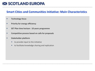 Smart Cities and Communities Initiative: Main Characteristics

   Technology focus

   Priority for energy efficiency

   SET Plan time horizon : 10 years programme

   Competitive process based on calls for proposals

   Stakeholder platform
     to provide input to the initiative
     to facilitate knowledge sharing and replication
 