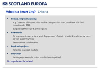 What is a Smart City? Criteria

   Holistic, long term planning
      e.g. Covenant of Mayors –Sustainable Energy Action Plans to achieve 20% CO2
      reductions by 2020
      Surpassing EU energy & climate goals
   Partnership
      Strong commitment at local level; Engagement of public, private & academic partners,
      as well as communities
      Transnational collaboration
   Replicable projects
      Potential to unlock markets
   Innovation
      Cutting edge exemplar cities, but also learning cities?
No population threshold
 