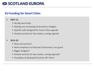 EU Funding for Smart Cities
    2007-13
        No big new funds
        Making use of existing instruments, budgets
        Specific calls designed for Smart Cities agenda
        Greater priority for low carbon, energy agenda

    2014-20
        New instruments?
        More emphasis on financial instruments, less grant
        Bigger budgets?
        Greater priority for low carbon, energy agenda?
        Possibility of dedicated fund for SET-Plan?
 
