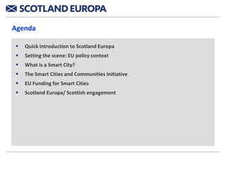 Agenda

   Quick introduction to Scotland Europa
   Setting the scene: EU policy context
   What is a Smart City?
   The Smart Cities and Communities Initiative
   EU Funding for Smart Cities
   Scotland Europa/ Scottish engagement
 