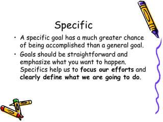 Specific
• A specific goal has a much greater chance
of being accomplished than a general goal.
• Goals should be straightforward and
emphasize what you want to happen.
Specifics help us to focus our efforts and
clearly define what we are going to do.
 