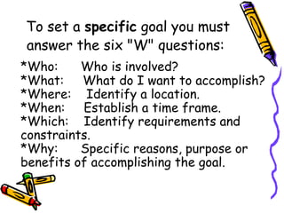 To set a specific goal you must
answer the six "W" questions:
*Who:      Who is involved?
*What:     What do I want to accomplish?
*Where:    Identify a location.
*When:     Establish a time frame.
*Which:    Identify requirements and
constraints.
*Why:      Specific reasons, purpose or
benefits of accomplishing the goal.
 