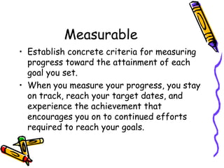 Measurable
• Establish concrete criteria for measuring
progress toward the attainment of each
goal you set.
• When you measure your progress, you stay
on track, reach your target dates, and
experience the achievement that
encourages you on to continued efforts
required to reach your goals.
 