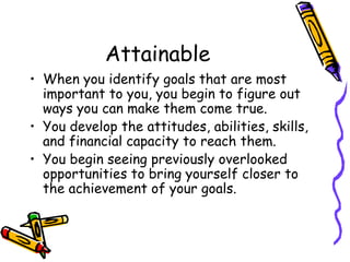 Attainable
• When you identify goals that are most
important to you, you begin to figure out
ways you can make them come true.
• You develop the attitudes, abilities, skills,
and financial capacity to reach them.
• You begin seeing previously overlooked
opportunities to bring yourself closer to
the achievement of your goals.
 