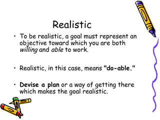 Realistic
• To be realistic, a goal must represent an
objective toward which you are both
willing and able to work.
• Realistic, in this case, means "do-able."
• Devise a plan or a way of getting there
which makes the goal realistic.
 