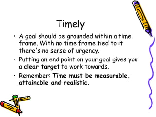 Timely
• A goal should be grounded within a time
frame. With no time frame tied to it
there's no sense of urgency.
• Putting an end point on your goal gives you
a clear target to work towards.
• Remember: Time must be measurable,
attainable and realistic.
 