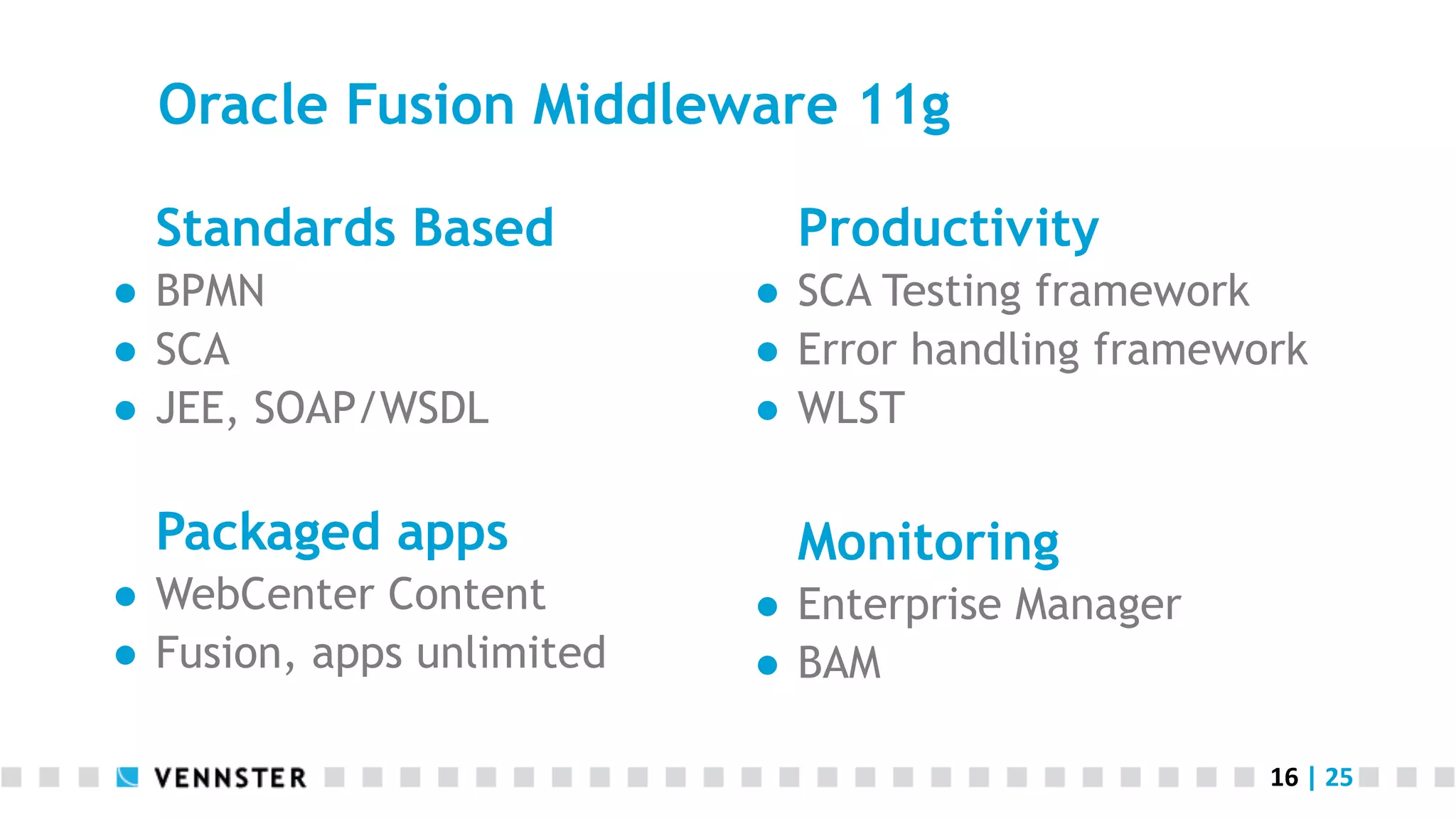 Oracle Fusion Middleware 11g Standards Based ●  BPMN ●  SCA ●  JEE, SOAP/WSDL Packaged apps ●  WebCenter Content ●  Fusion, apps unlimited Productivity ●  SCA Testing framework ●  Error handling framework ●  WLST Monitoring ●  Enterprise Manager ●  BAM 16  |  25   