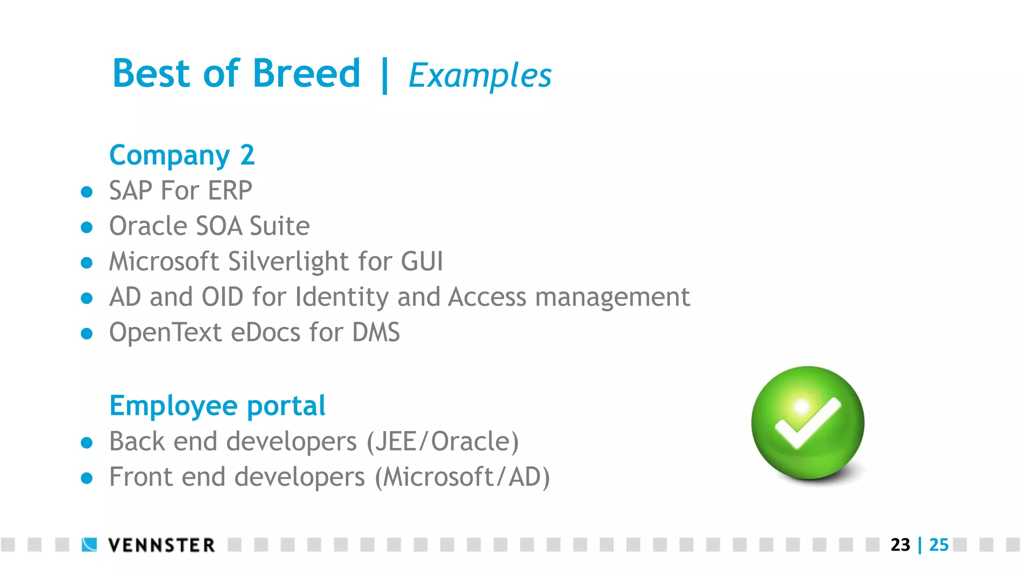 Best of Breed | Examples Company 2 ●  ●  ●  ●  ●  SAP For ERP Oracle SOA Suite Microsoft Silverlight for GUI AD and OID for Identity and Access management OpenText eDocs for DMS Employee portal ●  Back end developers (JEE/Oracle) ●  Front end developers (Microsoft/AD) 23  |  25   