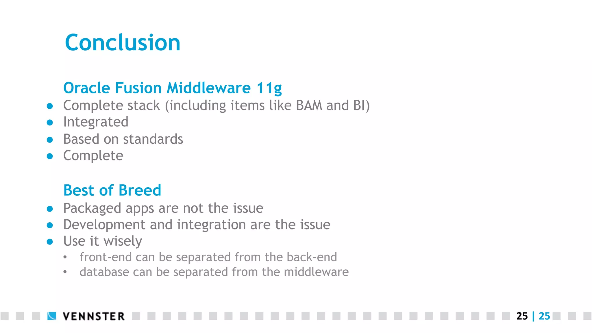 Conclusion Oracle Fusion Middleware 11g ●  ●  ●  ●  Complete stack (including items like BAM and BI) Integrated Based on standards Complete Best of Breed ●  Packaged apps are not the issue ●  Development and integration are the issue ●  Use it wisely •  front-end can be separated from the back-end •  database can be separated from the middleware 25  |  25   