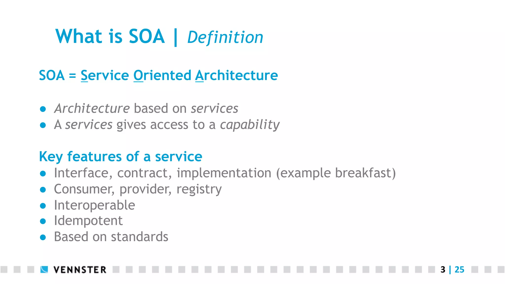 What is SOA | Definition SOA = Service Oriented Architecture ●  Architecture based on services ●  A services gives access to a capability Key features of a service ●  ●  ●  ●  ●  Interface, contract, implementation (example breakfast) Consumer, provider, registry Interoperable Idempotent Based on standards 3  |  25   