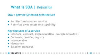What is SOA | Definition
SOA = Service Oriented Architecture
●  Architecture based on services
●  A services gives access to a capability

Key features of a service
● 
● 
● 
● 
● 

Interface, contract, implementation (example breakfast)
Consumer, provider, registry
Interoperable
Idempotent
Based on standards
3	
  |	
  25	
  

 