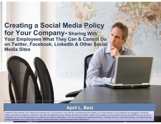 Creating a Social Media Policy
for Your Company Sh i With
         Company- Sharing
Your Employees What They Can & Cannot Do
on Twitter, Facebook, LinkedIn & Other Social
Media Sites




                                                                            April L. Besl
                                                                                  L
Material in this seminar is for reference purposes only. This seminar is sold with the understanding that neither any of the authors nor the publisher are engaged in rendering
legal, accounting, investment, medical or any other professional service directly through this seminar. Neither the publisher nor the authors assume any liability for any errors or
omissions, or for how this seminar or its contents are used or interpreted, or for any consequences resulting directly or indirectly from the use of this seminar. For legal, financial,
medical, strategic or any other type of advice, please personally consult the appropriate professional.
 