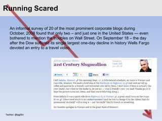 Running Scared
Click to edit Master title style

    An informal survey of 20 of the most prominent corporate blogs during
    October, 2008 found that only two – and just one in the United States — even
    bothered to mention the troubles on Wall Street. On September 18 – the day
    after the Dow suffered its single largest one-day decline in history Wells Fargo
    devoted an entry to a travel video.




 Twitter: @pgillin
 