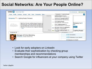 Social Networks: Are Your People Online?
Click to edit Master title style




                • Look for early adopters on Linkedin
                • Evaluate their sophistication by checking group
                  memberships and recommendations
                • Search Google for influencers at your company using Twitter


 Twitter: @pgillin
 