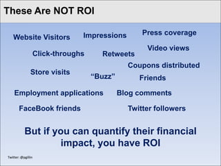 These Are NOT ROI
Click to edit Master title style

                               Impressions       Press coverage
    Website Visitors
                                                  Video views
                 Click-throughs     Retweets
                                             Coupons distributed
                Store visits
                                  “Buzz”        Friends

     Employment applications               Blog comments

        FaceBook friends                     Twitter followers


            But if you can quantify their financial
                     impact, you have ROI
 Twitter: @pgillin
 