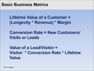 Basic Business Metrics
Click to edit Master title style

           Lifetime Value of a Customer =
           (Longevity * Revenue) * Margin

           Conversion Rate = New Customers/
           Visits or Leads

           Value of a Lead/Visitor =
           Visitor * Conversion Rate * Lifetime
           Value

 Twitter: @pgillin
 