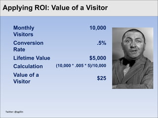 Click to edit Master titlea Visitor
Applying ROI: Value of style

        Monthly                           10,000
        Visitors
        Conversion                            .5%
        Rate
        Lifetime Value                    $5,000
        Calculation      (10,000 * .005 * 5)/10,000

        Value of a
                                              $25
        Visitor




 Twitter: @pgillin
 