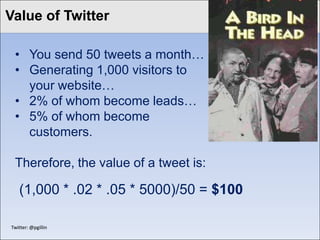 Value of Twitter
Click to edit Master title style

  • You send 50 tweets a month…
  • Generating 1,000 visitors to
    your website…
  • 2% of whom become leads…
  • 5% of whom become
    customers.

  Therefore, the value of a tweet is:

    (1,000 * .02 * .05 * 5000)/50 = $100

 Twitter: @pgillin
 