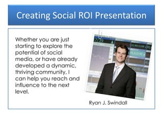 Creating Social ROI Presentation Ryan J. Swindall Whether you are just starting to explore the potential of social media, or have already developed a dynamic, thriving community, I can help you reach and influence to the next level. 