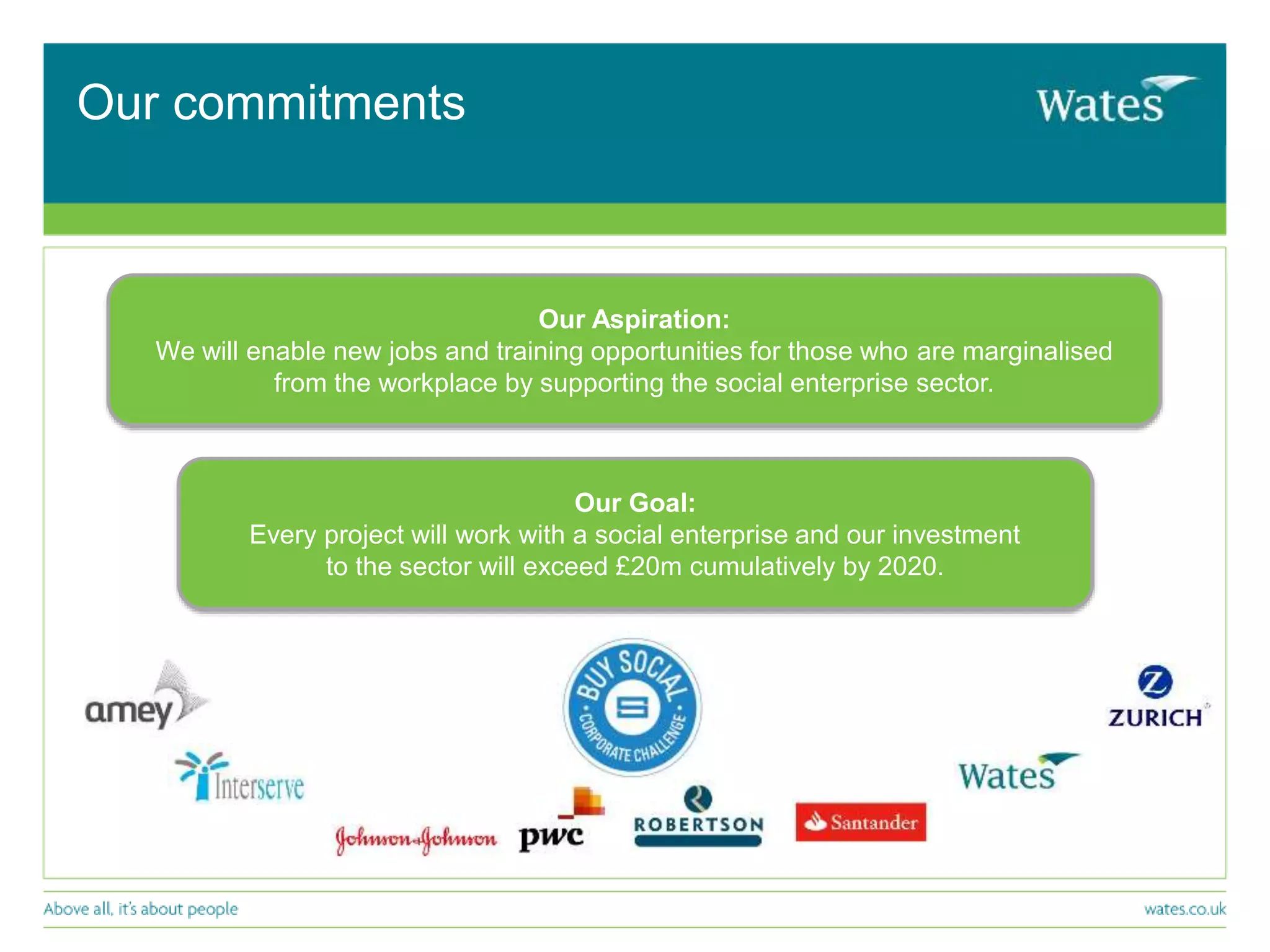 Our commitments
Our Goal:
Every project will work with a social enterprise and our investment
to the sector will exceed £20m cumulatively by 2020.
Our Aspiration:
We will enable new jobs and training opportunities for those who are marginalised
from the workplace by supporting the social enterprise sector.
 